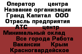 Оператор Call-центра › Название организации ­ Гранд Капитал, ООО › Отрасль предприятия ­ АТС, call-центр › Минимальный оклад ­ 30 000 - Все города Работа » Вакансии   . Крым,Красногвардейское